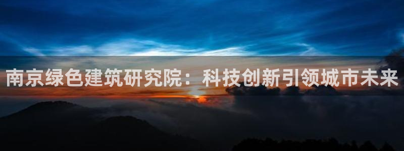 e尊国际是个黑网：南京绿色建筑研究院：科技创新引领城市未来