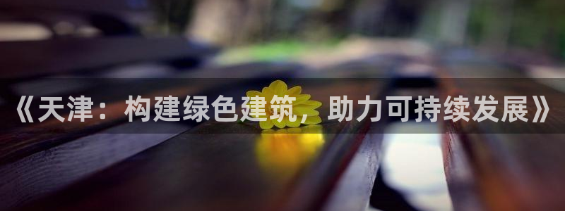 e尊国际7779：《天津：构建绿色建筑，助力可持续发展》